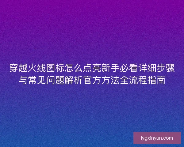 穿越火线图标怎么点亮新手必看详细步骤与常见问题解析官方方法全流程指南