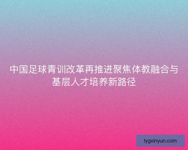 中国足球青训改革再推进聚焦体教融合与基层人才培养新路径
