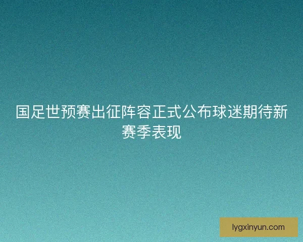 国足世预赛出征阵容正式公布球迷期待新赛季表现