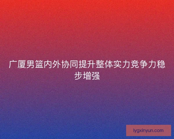 广厦男篮内外协同提升整体实力竞争力稳步增强